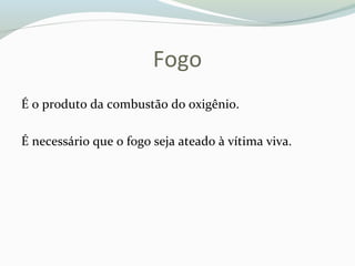 Fogo
É o produto da combustão do oxigênio.
É necessário que o fogo seja ateado à vítima viva.
 