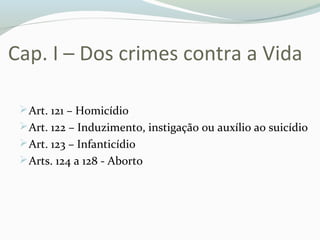 Cap. I – Dos crimes contra a Vida
Art. 121 – Homicídio
Art. 122 – Induzimento, instigação ou auxílio ao suicídio
Art. 123 – Infanticídio
Arts. 124 a 128 - Aborto
 