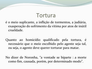 Tortura
é o meio suplicante, a inflição de tormentos, a judiária,
exasperação do sofrimento da vítima por atos de inútil
crueldade.
Quanto ao homicídio qualificado pela tortura, é
necessário que o meio escolhido pelo agente seja tal,
ou seja, o agente deve querer torturar para matar.
No dizer de Noronha, “a vontade se biparte : a morte
como fim, causada, porém, por determinado modo”.
 