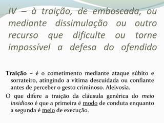 IV – à traição, de emboscada, ou
mediante dissimulação ou outro
recurso que dificulte ou torne
impossível a defesa do ofendido
Traição – é o cometimento mediante ataque súbito e
sorrateiro, atingindo a vítima descuidada ou confiante
antes de perceber o gesto criminoso. Aleivosia.
O que difere a traição da cláusula genérica do meio
insidioso é que a primeira é modo de conduta enquanto
a segunda é meio de execução.
 