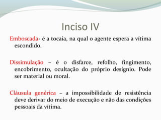 Inciso IV
Emboscada- é a tocaia, na qual o agente espera a vítima
escondido.
Dissimulação – é o disfarce, refolho, fingimento,
encobrimento, ocultação do próprio desígnio. Pode
ser material ou moral.
Cláusula genérica – a impossibilidade de resistência
deve derivar do meio de execução e não das condições
pessoais da vítima.
 