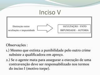 Inciso V
Observações :
1.) Mesmo que extinta a punibilidade pelo outro crime
subsiste a qualificadora em apreço.
2.) Se o agente mata para assegurar a execução de uma
contravenção deve ser responsabilizado nos termos
do inciso I (motivo torpe).
 