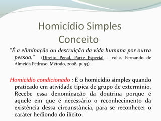 Homicídio Simples
Conceito
“É a eliminação ou destruição da vida humana por outra
pessoa.” (Direito Penal, Parte Especial – vol.2. Fernando de
Almeida Pedroso, Método, 2008, p. 53)
Homicídio condicionado : É o homicídio simples quando
praticado em atividade típica de grupo de extermínio.
Recebe essa denominação da doutrina porque é
aquele em que é necessário o reconhecimento da
existência dessa circunstância, para se reconhecer o
caráter hediondo do ilícito.
 