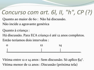 Concurso com art. 6l, II, "h", CP (?)
Quanto ao maior de 60 : Não há discussão.
Não incide a agravante genérica
Quanto à criança :
Há discussão. Para ECA criança é até 12 anos completos.
Então teríamos dois intervalos :
0 12 14
| | |
Vítima entre 12 e 14 anos : Sem discussão. Só aplico §4°.
Vítima menor de 12 anos : Discussão (próxima tela)
 