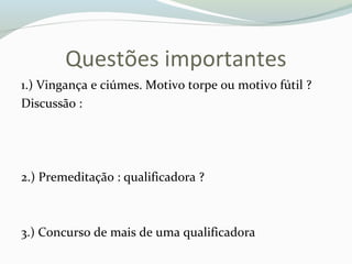 Questões importantes
1.) Vingança e ciúmes. Motivo torpe ou motivo fútil ?
Discussão :
2.) Premeditação : qualificadora ?
3.) Concurso de mais de uma qualificadora
 
