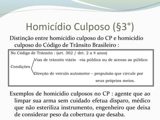 Homicídio Culposo (§3°)
Distinção entre homicídio culposo do CP e homicídio
culposo do Código de Trânsito Brasileiro :
Exemplos de homicídio culposos no CP : agente que ao
limpar sua arma sem cuidado efetua disparo, médico
que não esteriliza instrumento, engenheiro que deixa
de considerar peso da cobertura que desaba.
 