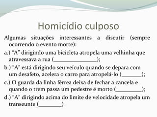 Homicídio culposo
Algumas situações interessantes a discutir (sempre
ocorrendo o evento morte):
a.) “A” dirigindo uma bicicleta atropela uma velhinha que
atravessava a rua (_______________);
b.) “A” está dirigindo seu veículo quando se depara com
um desafeto, acelera o carro para atropelá-lo (_______);
c.) O guarda da linha férrea deixa de fechar a cancela e
quando o trem passa um pedestre é morto (_________);
d.) “A” dirigindo acima do limite de velocidade atropela um
transeunte (________)
 