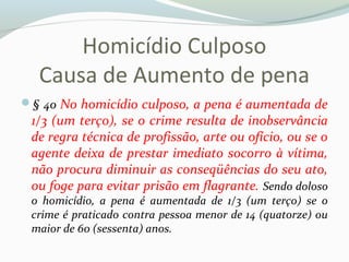 Homicídio Culposo
Causa de Aumento de pena
§ 4o No homicídio culposo, a pena é aumentada de
1/3 (um terço), se o crime resulta de inobservância
de regra técnica de profissão, arte ou ofício, ou se o
agente deixa de prestar imediato socorro à vítima,
não procura diminuir as conseqüências do seu ato,
ou foge para evitar prisão em flagrante. Sendo doloso
o homicídio, a pena é aumentada de 1/3 (um terço) se o
crime é praticado contra pessoa menor de 14 (quatorze) ou
maior de 60 (sessenta) anos.
 