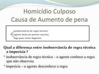 Homicídio Culposo
Causa de Aumento de pena
Qual a diferença entre inobservância de regra técnica
e imperícia ?
* inobservância de regra técnica – o agente conhece a regra
que não observou
* imperícia – o agente desconhece a regra
 