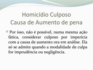 Homicídio Culposo
Causa de Aumento de pena
Por isso, não é possível, numa mesma ação
fática, considerar culposo por imperícia
com a causa de aumento ora em análise. Ela
só se admite quando a modalidade de culpa
for imprudência ou negligência.
 