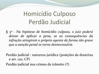 Homicídio Culposo
Perdão Judicial
§ 5º - Na hipótese de homicídio culposo, o juiz poderá
deixar de aplicar a pena, se as consequências da
infração atingirem o próprio agente de forma tão grave
que a sanção penal se torne desnecessária.
Perdão judicial : natureza jurídica (posições da doutrina
e art. 120, CP)
Perdão judicial nos crimes de trânsito (?)
 