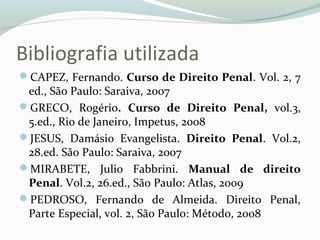 Bibliografia utilizada
CAPEZ, Fernando. Curso de Direito Penal. Vol. 2, 7
ed., São Paulo: Saraiva, 2007
GRECO, Rogério. Curso de Direito Penal, vol.3,
5.ed., Rio de Janeiro, Impetus, 2008
JESUS, Damásio Evangelista. Direito Penal. Vol.2,
28.ed. São Paulo: Saraiva, 2007
MIRABETE, Julio Fabbrini. Manual de direito
Penal. Vol.2, 26.ed., São Paulo: Atlas, 2009
PEDROSO, Fernando de Almeida. Direito Penal,
Parte Especial, vol. 2, São Paulo: Método, 2008
 