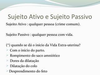 Sujeito Ativo e Sujeito Passivo
Sujeito Ativo : qualquer pessoa (crime comum).
Sujeito Passivo : qualquer pessoa com vida.
(*) quando se dá o início da Vida Extra-uterina?
 Com o início do parto.
 Rompimento do saco amniótico
 Dores da dilatação
 Dilatação do colo
Desprendimento do feto
 