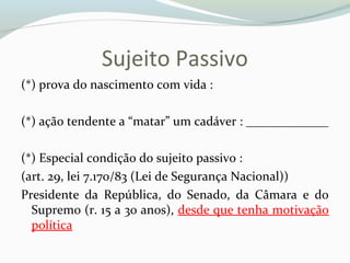 Sujeito Passivo
(*) prova do nascimento com vida :
(*) ação tendente a “matar” um cadáver : _____________
(*) Especial condição do sujeito passivo :
(art. 29, lei 7.170/83 (Lei de Segurança Nacional))
Presidente da República, do Senado, da Câmara e do
Supremo (r. 15 a 30 anos), desde que tenha motivação
política
 