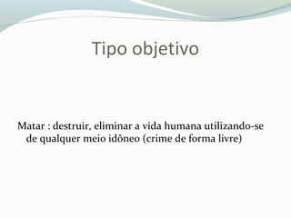 Tipo objetivo
Matar : destruir, eliminar a vida humana utilizando-se
de qualquer meio idôneo (crime de forma livre)
 