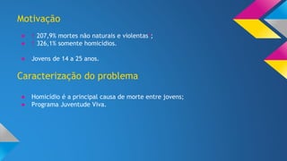 Motivação 
● ↑ 207,9% mortes não naturais e violentas*; 
● ↑ 326,1% somente homicídios. 
● Jovens de 14 a 25 anos. 
Caracterização do problema 
● Homicídio é a principal causa de morte entre jovens; 
● Programa Juventude Viva. 
 