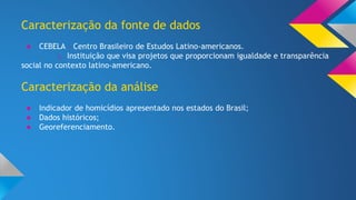 Caracterização da fonte de dados 
● CEBELA - Centro Brasileiro de Estudos Latino-americanos. 
∟ Instituição que visa projetos que proporcionam igualdade e transparência 
social no contexto latino-americano. 
Caracterização da análise 
● Indicador de homicídios apresentado nos estados do Brasil; 
● Dados históricos; 
● Georeferenciamento. 
 