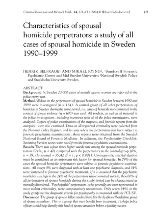 CBMH 14.2_3rd   21/5/04    11:33 am    Page 121




                Criminal Behaviour and Mental Health, 14, 121–133 2004 © Whurr Publishers Ltd                121



                Characteristics of spousal
                homicide perpetrators: a study of all
                cases of spousal homicide in Sweden
                1990–1999

                HENRIK BELFRAGE 1 AND MIKAEL RYING 2 , 1 Sundsvall Forensic
                  Psychiatric Centre and Mid Sweden University; 2National Swedish Police
                  and Stockholm University, Sweden

                ABSTRACT
                Background In Sweden 20 000 cases of assault against women are reported to the
                police every year.
                Method All data on the perpetrators of spousal homicide in Sweden between 1990 and
                1999 were investigated (n = 164). A control group of all other perpetrators of
                homicide in Sweden during the same period, i.e. cases of homicide not committed in the
                context of spouse violence (n = 690) was used. All verdicts, as well as all material in
                the police investigations, including interviews with all of the police investigators, were
                analysed. Copies of police examinations of the suspects, and forensic reports from the
                autopsies, were also examined. Data on all registered criminality were collected from
                the National Police Register, and in cases where the perpetrators had been subject to
                forensic psychiatric examinations, those reports were obtained from the Swedish
                National Board of Forensic Medicine. In addition, the Psychopathy Checklist:
                Screening Version scores were rated from the forensic psychiatric examinations.
                Results There was a four times higher suicide rate among the spousal homicide perpe-
                trators (24%, n = 40) compared with the perpetrators in the control-group (6%,
                n = 39, chi-squared = 55,42 df = 1, p < 0.001). Consequently, suicidal ideation
                must be considered as an important risk factor for spousal homicide. In 79% of the
                cases the spousal homicide perpetrators were subject to forensic psychiatric examina-
                tions. All except 5% were diagnosed with at least one psychiatric diagnosis, and 34%
                were sentenced to forensic psychiatric treatment. If it is assumed that the psychiatric
                morbidity was high in the 24% of the perpetrators who committed suicide, then 80% of
                all perpetrators of spouse homicide during the study period can be characterized as
                mentally disordered. ‘Psychopathic’ perpetrators, who generally are over-represented in
                most violent criminality, were comparatively uncommon. Only seven (4%) in the
                study group met the diagnostic criteria for psychopathy as measured with the PCL:SV.
                Discussion The group of spouse killers studied here fits the dysphoric/borderline group
                of spouse assaulters. This is a group that may benefit from treatment. Perhaps police
                officers could help identify this kind of spouse assaulter before a fatality occurs.
 