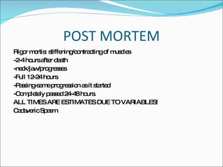 POST MORTEM Rigor mortis: stiffening/contracting of muscles -2-4 hours after death -neck/jaw/progresses -Full 12-24 hours -Passing-same progression as it started -Completely passed 24-48 hours. ALL TIMES ARE ESTIMATES DUE TO VARIABLES! Cadaveric Spasm  