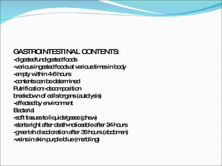 GASTROINTESTINAL CONTENTS: -digested/undigested foods -various ingested foods at various times in body -empty within 4-6 hours -contents can be determined Putrification:-decomposition breakdown of cells/organs (autolysis) -effected by environment Bacterial  -soft tissues to liquids/gases (phew) -starts right after death-noticeable after 24 hours -greenish discoloration after 36 hours (abdomen) -veins in skin purple blue (marbling) 
