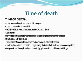 Time of death TIME OF DEATH: - may focus attention on specific suspect -corroborate/disprove alibi -NO SINGLE RELIABLE METHOD EXISTS -variables Homicide investigators should be aware of postmortem changes PROCESS OF DYING: -heart stops/blood stops organs die at various time frames -postmortem decomposition begins right at death (death of immune system) -temperature, time, location, humidity, physical condition, clothing 