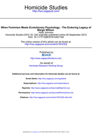 Homicide Studies
                        http://hsx.sagepub.com/




When Feminism Meets Evolutionary Psychology : The Enduring Legacy of
                          Margo Wilson
                                 Holly Johnson
   Homicide Studies 2012 16: 332 originally published online 20 September 2012
                       DOI: 10.1177/1088767912457169

                  The online version of this article can be found at:
                     http://hsx.sagepub.com/content/16/4/332


                                                 Published by:

                                 http://www.sagepublications.com

                                                  On behalf of:
                               Homicide Research Working Group


         Additional services and information for Homicide Studies can be found at:

                         Email Alerts: http://hsx.sagepub.com/cgi/alerts

                     Subscriptions: http://hsx.sagepub.com/subscriptions

                   Reprints: http://www.sagepub.com/journalsReprints.nav

               Permissions: http://www.sagepub.com/journalsPermissions.nav

                 Citations: http://hsx.sagepub.com/content/16/4/332.refs.html




                    Downloaded from hsx.sagepub.com at FUND COOR DE APRFO PESSL NIVE on March 12, 2013
 