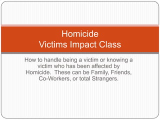 How to handle being a victim or knowing a victim who has been affected by Homicide.  These can be Family, Friends, Co-Workers, or total Strangers.   HomicideVictims Impact Class  