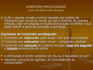 HOMÍCIDIO PRIVILEGIADO causa de diminuição de pena § 1 o  Se o agente comete o crime impelido por motivo de relevante valor social ou moral, ou sob o domínio de violenta emoção, logo em seguida a injusta provocação da vítima, o juiz  pode  reduzir a  pena de um sexto a um terço. Hipóteses de homicídio privilegiado: 1) Cometido por  relevante  valor social – em prol da sociedade 2) Cometido por  relevante  valor moral – compaixão, piedade 3) Cometido sob  domínio  de violenta emoção,  logo em seguida  a  injusta  provocação da vítima a diminuição é direito subjetivo do réu ou é faculdade do juiz? Havendo concurso de agentes, as circunstâncias se comunicarão? 
