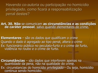 Havendo co-autoria ou participação no homicídio privilegiado, como ficará a responsabilização penal destes? Art. 30. Não  se comunicam  as circunstâncias e as condições de caráter pessoal ,  salvo quando elementares do crime. Elementares  – são os dados que qualificam o crime Quando o dado é agregado ao tipo penal, altera o crime Ex: funcionário público no peculato-furto e o crime de furto, violência no roubo e o crime de furto. Circunstâncias  – são dados que interferem apenas na quantidade da pena, não na qualidade do crime. Ex: circunstancias do homicídio privilegiado - Ou seja, homicídio continua sendo homicídio.  