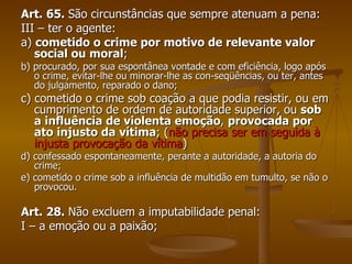 Art. 65.  São circunstâncias que sempre atenuam a pena: III – ter o agente: a)  cometido o crime por motivo de relevante valor social ou moral ; b) procurado, por sua espontânea vontade e com eficiência, logo após o crime, evitar-lhe ou minorar-lhe as con­seqüências, ou ter, antes do julgamento, reparado o dano; c) cometido o crime sob coação a que podia resistir, ou em cumprimento de ordem de autoridade superior, ou  sob a influência de violenta emoção ,  provocada por ato injusto da vítima ; ( não precisa ser em seguida à injusta provocação da vítima ) d) confessado espontaneamente, perante a autoridade, a autoria do crime; e) cometido o crime sob a influência de multidão em tumulto, se não o provocou. Art. 28.  Não excluem a imputabilidade penal: I – a emoção ou a paixão; 