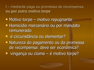 I – mediante paga ou promessa de recompensa,  ou por outro motivo torpe Motivo torpe – motivo repugnante Homicídio mercenário ou por mandato remunerado é circunstância ou elementar? Natureza do pagamento ou da promessa de recompensa: deve ser econômica?  vingança ou ciúme – é motivo torpe? 