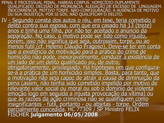 PENAL E PROCESSUAL PENAL. HABEAS CORPUS. HOMICÍDIO DUPLAMENTE QUALIFICADO. DECISÃO DE PRONÚNCIA. ALEGAÇÃO DE EXCESSO DE  LINGUAGEM. INOCORRÊNCIA. MOTIVO TORPE. NÃO-CONFIGURAÇÃO. A AUSÊNCIA DE MOTIVO OU SUA INJUSTIÇA, POR SI SÓS, NÃO QUALIFICAM O DELITO. IV  - Segundo consta dos autos o réu, em tese, teria cometido o delito contra sua esposa, com que era casado há 13 (treze) anos e tinha uma filha, por não ter aceitado o anúncio da separação. No caso, o motivo pode ser tido como injusto, porém, isso não significa que seja, outrossim, torpe, ou ao menos fútil (cf. Heleno Cláudio Fragoso). Deve-se ter em conta que a existência de motivação para a prática do crime de homicídio não pode, inexoravelmente, conduzir à existência de um lado de um delito qualificado ou, de outro, obrigatoriamente, privilegiado. Há hipóteses em que configura-se-á a prática de um homicídio simples. Basta, para tanto, que a motivação não seja capaz de atrair a causa de diminuição da pena (assim, não tenha sido cometido impelido por motivo de relevante valor social ou moral ou sob o domínio de violenta emoção logo em seguida a injusta provocação da vítima) ou que as razões da ação criminosa não se qualifiquem como insignificantes - fútil, portanto - ou abjetas - torpe. Ordem parcialmente concedida . HC 77309 / SP Ministro FELIX FISCHER  julgamento 06/05/2008   