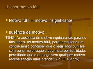 II – por motivo fútil Motivo fútil = motivo insignificante ausência de motivo TJMG: “a ausência de motivo equipara-se, para os fins legais, ao motivo fútil, porquanto seria um contra-senso conceber que o legislador punisse com pena maior aquele que mata por futilidade, permitindo que o que age sem qualquer motivo receba sanção mais branda”. (RTJE 45/276) 