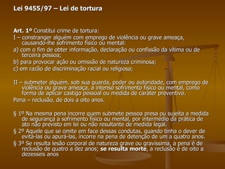 Lei 9455/97 – Lei de tortura Art. 1º  Constitui crime de tortura: I – constranger alguém com emprego de violência ou grave ameaça, causando-lhe sofrimento físico ou mental: a) com o fim de obter informação, declaração ou confissão da vítima ou de terceira pessoa; b) para provocar ação ou omissão de natureza criminosa; c) em razão de discriminação racial ou religiosa; II – submeter alguém, sob sua guarda, poder ou autoridade, com emprego de violência ou grave ameaça, a intenso sofrimento físico ou mental, como forma de aplicar castigo pessoal ou medida de caráter preventivo. Pena – reclusão, de dois a oito anos. § 1º Na mesma pena incorre quem submete pessoa presa ou sujeita a medida de segurança a sofrimento físico ou mental, por intermédio da prática de ato não previsto em lei ou não resultante de medida legal. § 2º Aquele que se omite em face dessas condutas, quando tinha o dever de evitá-las ou apurá-las, incorre na pena de detenção de um a quatro anos. § 3º Se resulta lesão corporal de natureza grave ou gravíssima, a pena é de reclusão de quatro a dez anos;  se resulta morte , a reclusão é de oito a dezesseis anos  