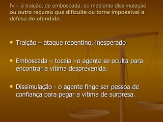 IV – à traição, de emboscada, ou mediante dissimulação  ou outro recurso que dificulte ou torne impossível a defesa do ofendido ; Traição – ataque repentino, inesperado Emboscada – tocaia –o agente se oculta para encontrar a vítima desprevenida. Dissimulação - o agente finge ser pessoa de confiança para pegar a vítima de surpresa. 