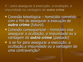 V – para assegurar a execução, a ocultação, a impunidade ou vantagem de  outro crime Conexão teleológica – homicídio cometido com o fim de assegurar a execução de  outro crime  (futuro). Conexão conseqüencial – homicídio visa assegurar a ocultação, a impunidade ou a vantagem de  outro crime  (passado) e se for para assegurar a execução, a ocultação,a impunidade ou a vantagem de uma contravenção? 