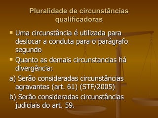 Pluralidade de circunstâncias qualificadoras Uma circunstância é utilizada para  deslocar a conduta para o parágrafo segundo Quanto as demais circunstancias há divergência: a) Serão consideradas circunstâncias agravantes (art. 61) (STF/2005) b) Serão consideradas circunstâncias judiciais do art. 59.  