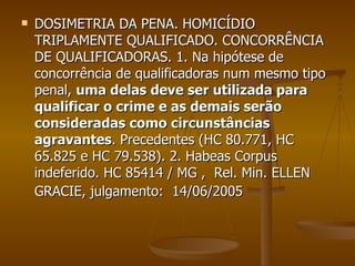DOSIMETRIA DA PENA. HOMICÍDIO TRIPLAMENTE QUALIFICADO. CONCORRÊNCIA DE QUALIFICADORAS. 1. Na hipótese de concorrência de qualificadoras num mesmo tipo penal,  uma delas deve ser utilizada para qualificar o crime e as demais serão consideradas como circunstâncias agravantes . Precedentes (HC 80.771, HC 65.825 e HC 79.538). 2. Habeas Corpus indeferido. HC 85414 / MG ,  Rel. Min. ELLEN GRACIE, julgamento:  14/06/2005             