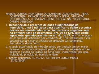 HABEAS CORPUS. HOMICÍDIO DUPLAMENTE QUALIFICADO.  PENA.  DOSIMETRIA.  PRINCÍPIO DO NON BIS IN IDEM.  VIOLAÇÃO. INOCORRÊNCIA. CONSTRANGIMENTO ILEGAL NÃO VERIFICADO.  ORDEM DENEGADA.  1.  Reconhecida a presença de duas qualificadoras do homicídio, uma é utilizada para qualificar o delito e a outra deverá ser considerada como circunstância negativa, seja na primeira fase da dosimetria (art. 59 do CP), seja como agravante, quando prevista no art. 61 do CP,  em homenagem ao princípio da soberania dos veredictos do Tribunal Popular e em decorrência do sistema trifásico de aplicação da reprimenda.  Precedentes desta Corte. 2. A dupla qualificação da infração penal, por traduzir em um maior desvalor na conduta do agente pode, e deve, ser sopesada em seu desfavor quando da fixação da pena-base, inocorrendo, por isso, violação do princípio do non bis in idem. 3. Ordem denegada. HC 90712 / DF Ministro JORGE MUSSI  27/03/2008 
