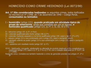 HOMICÍDIO COMO CRIME HEDIONDO (Lei 8072/90) Art. 1º São considerados hediondos  os seguintes crimes, todos tipificados no Decreto-Lei nº 2.848, de 7 de dezembro de 1940 – Código Penal,  consumados ou tentados : I –  homicídio  (artigo 121),  quando praticado em atividade típica de grupo de extermínio ,  ainda que cometido por um só agente ,  e homicídio qualificado  (artigo 121, § 2º, I, II, III, IV e V); II – latrocínio (artigo 157, § 3º, in fine); III – extorsão qualificada pela morte (artigo 158, § 2º); IV – extorsão mediante seqüestro e na forma qualificada (artigo 159, caput e §§ 1º, 2º e 3º); V – estupro (artigo 213 e sua combinação com o artigo 223, caput e parágrafo único); VI – atentado violento ao pudor (artigo 214 e sua combinação com o artigo 223, caput e parágrafo único); VII – epidemia com resultado morte (artigo 267, § 1º); VII-B – falsificação, corrupção, adulteração ou alteração de produto destinado a fins terapêuticos ou medicinais (artigo 273, caput e § 1º, § 1º-A e § 1º-B, com a redação dada pela Lei nº 9.677, de 2-7-1998). Parágrafo único. Considera-se também hediondo o crime de genocídio previsto nos artigos 1º, 2º e 3º  