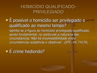 HOMICÍDIO QUALIFICADO-PRIVILEGIADO É possível o homicídio ser privilegiado e qualificado ao mesmo tempo? “ admite-se a figura do homicídio privilegiado-qualificado, sendo fundamental, no particular,a natureza das circunstancias. Não há incompatibilidade entre circunstancias subjetivas e objetivas”. (STF, HC 74176 ) É crime hediondo? 