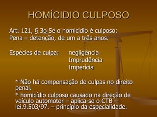 HOMÍCIDIO CULPOSO Art. 121, § 3 o  Se o homicídio é culposo: Pena – detenção, de um a três anos. Espécies de culpa:  negligência Imprudência Imperícia * Não há compensação de culpas no direito penal. * homicídio culposo causado na direção de veículo automotor – aplica-se o CTB – lei.9.503/97. – princípio da especialidade. 