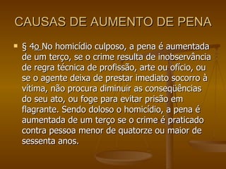 CAUSAS DE AUMENTO DE PENA § 4 o  No homicídio culposo, a pena é aumentada de um terço, se o crime resulta de inobservância de regra técnica de profissão, arte ou ofício, ou se o agente deixa de prestar imediato socorro à vítima, não procura diminuir as conseqüências do seu ato, ou foge para evitar prisão em flagrante. Sendo doloso o homicídio, a pena é aumentada de um terço se o crime é praticado contra pessoa menor de quatorze ou maior de sessenta anos. 