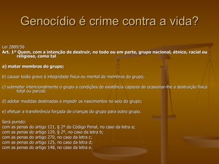 Genocídio é crime contra a vida? Lei 2889/56 Art. 1º Quem, com a intenção de destruir, no todo ou em parte, grupo nacional, étnico, racial ou religioso, como tal a) matar membros do grupo; b) causar lesão grave à integridade física ou mental de membros do grupo; c) submeter intencionalmente o grupo a condições de existência capazes de ocasionar-lhe a destruição física total ou parcial; d) adotar medidas destinadas a impedir os nascimentos no seio do grupo; e) efetuar a transferência forçada de crianças do grupo para outro grupo. Será punido: com as penas do artigo 121, § 2º do Código Penal, no caso da letra a; com as penas do artigo 129, § 2º, no caso da letra b; com as penas do artigo 270, no caso da letra c; com as penas do artigo 125, no caso da letra d; com as penas do artigo 148, no caso da letra e. 