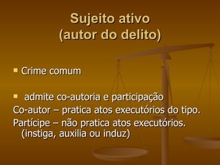 Sujeito ativo (autor do delito) Crime comum admite co-autoria e participação  Co-autor – pratica atos executórios do tipo. Partícipe – não pratica atos executórios. (instiga, auxilia ou induz) 