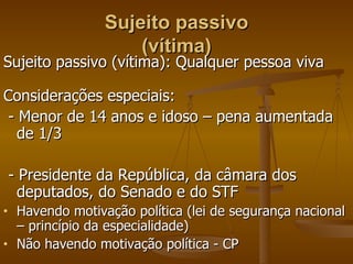 Sujeito passivo (vítima) Sujeito passivo (vítima): Qualquer pessoa viva Considerações especiais: - Menor de 14 anos e idoso – pena aumentada de 1/3  - Presidente da República, da câmara dos deputados, do Senado e do STF Havendo motivação política (lei de segurança nacional – princípio da especialidade) Não havendo motivação política - CP 