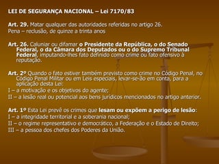 LEI DE SEGURANÇA NACIONAL – Lei 7170/83 Art. 29.  Matar qualquer das autoridades referidas no artigo 26. Pena – reclusão, de quinze a trinta anos Art. 26.  Caluniar ou difamar  o Presidente da República, o do Senado Federal, o da Câmara dos Deputados ou o do Supremo Tribunal Federal , imputando-lhes fato definido como crime ou fato ofensivo à reputação. Art. 2º  Quando o fato estiver também previsto como crime no Código Penal, no Código Penal Militar ou em Leis especiais, levar-se-ão em conta, para a aplicação desta Lei: I – a motivação e os objetivos do agente; II – a lesão real ou potencial aos bens jurídicos mencionados no artigo anterior. Art. 1º  Esta Lei prevê os crimes que  lesam ou expõem a perigo de lesão : I – a integridade territorial e a soberania nacional; II – o regime representativo e democrático, a Federação e o Estado de Direito; III – a pessoa dos chefes dos Poderes da União. 