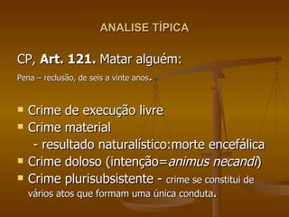 ANALISE TÍPICA CP,  Art. 121.  Matar alguém: Pena – reclusão, de seis a vinte anos . Crime de execução livre Crime material  - resultado naturalístico:morte encefálica Crime doloso (intenção= animus necandi ) Crime plurisubsistente -  crime se constitui de vários atos que formam uma única conduta .  