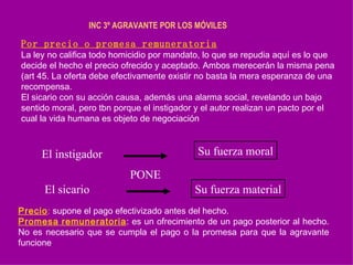 INC 3º AGRAVANTE POR LOS MÓVILES   Por precio o promesa remuneratoria La ley no califica todo homicidio por mandato, lo que se repudia aquí es lo que decide el hecho el precio ofrecido y aceptado. Ambos merecerán la misma pena (art 45. La oferta debe efectivamente existir no basta la mera esperanza de una recompensa. El sicario con su acción causa, además una alarma social, revelando un bajo sentido moral, pero tbn porque el instigador y el autor realizan un pacto por el cual la vida humana es objeto de negociación El instigador Su fuerza moral El sicario Su fuerza material PONE Precio :  supone el pago efectivizado antes del hecho. Promesa   remuneratoria : es un ofrecimiento de un pago posterior al hecho.  No es necesario que se cumpla el pago o la promesa para que la agravante funcione .  