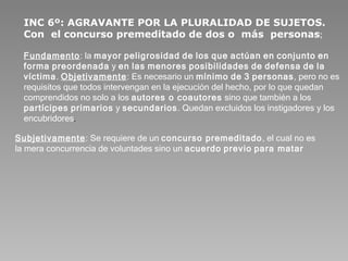 INC 6º: AGRAVANTE POR LA PLURALIDAD DE SUJETOS. Con  el concurso premeditado de dos o  más  personas ;   Fundamento : la  mayor   peligrosidad   de   los   que   actúan   en   conjunto   en   forma   preordenada  y  en   las   menores   posibilidades   de   defensa   de   la   víctima .  Objetivamente : Es necesario un  mínimo   de   3   personas , pero no es requisitos que todos intervengan en la ejecución del hecho, por lo que quedan comprendidos no solo a los  autores o coautores  sino que también a los  partícipes   primarios  y  secundarios . Quedan excluidos los instigadores y los encubridores .  Subjetivamente : Se requiere de un  concurso premeditado , el cual no es la mera concurrencia de voluntades sino un  acuerdo   previo   para matar   